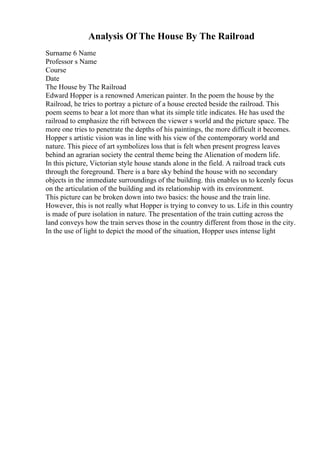 Analysis Of The House By The Railroad
Surname 6 Name
Professor s Name
Course
Date
The House by The Railroad
Edward Hopper is a renowned American painter. In the poem the house by the
Railroad, he tries to portray a picture of a house erected beside the railroad. This
poem seems to bear a lot more than what its simple title indicates. He has used the
railroad to emphasize the rift between the viewer s world and the picture space. The
more one tries to penetrate the depths of his paintings, the more difficult it becomes.
Hopper s artistic vision was in line with his view of the contemporary world and
nature. This piece of art symbolizes loss that is felt when present progress leaves
behind an agrarian society the central theme being the Alienation of modern life.
In this picture, Victorian style house stands alone in the field. A railroad track cuts
through the foreground. There is a bare sky behind the house with no secondary
objects in the immediate surroundings of the building. this enables us to keenly focus
on the articulation of the building and its relationship with its environment.
This picture can be broken down into two basics: the house and the train line.
However, this is not really what Hopper is trying to convey to us. Life in this country
is made of pure isolation in nature. The presentation of the train cutting across the
land conveys how the train serves those in the country different from those in the city.
In the use of light to depict the mood of the situation, Hopper uses intense light
 