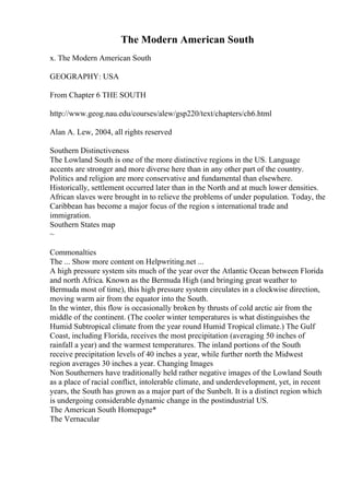 The Modern American South
x. The Modern American South
GEOGRAPHY: USA
From Chapter 6 THE SOUTH
http://www.geog.nau.edu/courses/alew/gsp220/text/chapters/ch6.html
Alan A. Lew, 2004, all rights reserved
Southern Distinctiveness
The Lowland South is one of the more distinctive regions in the US. Language
accents are stronger and more diverse here than in any other part of the country.
Politics and religion are more conservative and fundamental than elsewhere.
Historically, settlement occurred later than in the North and at much lower densities.
African slaves were brought in to relieve the problems of under population. Today, the
Caribbean has become a major focus of the region s international trade and
immigration.
Southern States map
~
Commonalties
The ... Show more content on Helpwriting.net ...
A high pressure system sits much of the year over the Atlantic Ocean between Florida
and north Africa. Known as the Bermuda High (and bringing great weather to
Bermuda most of time), this high pressure system circulates in a clockwise direction,
moving warm air from the equator into the South.
In the winter, this flow is occasionally broken by thrusts of cold arctic air from the
middle of the continent. (The cooler winter temperatures is what distinguishes the
Humid Subtropical climate from the year round Humid Tropical climate.) The Gulf
Coast, including Florida, receives the most precipitation (averaging 50 inches of
rainfall a year) and the warmest temperatures. The inland portions of the South
receive precipitation levels of 40 inches a year, while further north the Midwest
region averages 30 inches a year. Changing Images
Non Southerners have traditionally held rather negative images of the Lowland South
as a place of racial conflict, intolerable climate, and underdevelopment, yet, in recent
years, the South has grown as a major part of the Sunbelt. It is a distinct region which
is undergoing considerable dynamic change in the postindustrial US.
The American South Homepage*
The Vernacular
 