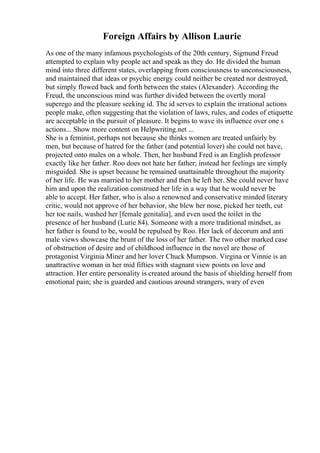 Foreign Affairs by Allison Laurie
As one of the many infamous psychologists of the 20th century, Sigmund Freud
attempted to explain why people act and speak as they do. He divided the human
mind into three different states, overlapping from consciousness to unconsciousness,
and maintained that ideas or psychic energy could neither be created nor destroyed,
but simply flowed back and forth between the states (Alexander). According the
Freud, the unconscious mind was further divided between the overtly moral
superego and the pleasure seeking id. The id serves to explain the irrational actions
people make, often suggesting that the violation of laws, rules, and codes of etiquette
are acceptable in the pursuit of pleasure. It begins to wave its influence over one s
actions... Show more content on Helpwriting.net ...
She is a feminist, perhaps not because she thinks women are treated unfairly by
men, but because of hatred for the father (and potential lover) she could not have,
projected onto males on a whole. Then, her husband Fred is an English professor
exactly like her father. Roo does not hate her father; instead her feelings are simply
misguided. She is upset because he remained unattainable throughout the majority
of her life. He was married to her mother and then he left her. She could never have
him and upon the realization construed her life in a way that he would never be
able to accept. Her father, who is also a renowned and conservative minded literary
critic, would not approve of her behavior, she blew her nose, picked her teeth, cut
her toe nails, washed her [female genitalia], and even used the toilet in the
presence of her husband (Lurie 84). Someone with a more traditional mindset, as
her father is found to be, would be repulsed by Roo. Her lack of decorum and anti
male views showcase the brunt of the loss of her father. The two other marked case
of obstruction of desire and of childhood influence in the novel are those of
protagonist Virginia Miner and her lover Chuck Mumpson. Virgina or Vinnie is an
unattractive woman in her mid fifties with stagnant view points on love and
attraction. Her entire personality is created around the basis of shielding herself from
emotional pain; she is guarded and cautious around strangers, wary of even
 