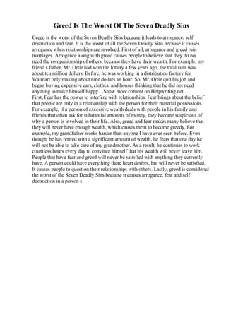Greed Is The Worst Of The Seven Deadly Sins
Greed is the worst of the Seven Deadly Sins because it leads to arrogance, self
destruction and fear. It is the worst of all the Seven Deadly Sins because it causes
arrogance when relationships are involved. First of all, arrogance and greed ruin
marriages. Arrogance along with greed causes people to believe that they do not
need the companionship of others, because they have their wealth. For example, my
friend s father, Mr. Ortiz had won the lottery a few years ago, the total sum was
about ten million dollars. Before, he was working in a distribution factory for
Walmart only making about nine dollars an hour. So, Mr. Ortiz quit his job and
began buying expensive cars, clothes, and houses thinking that he did not need
anything to make himself happy... Show more content on Helpwriting.net ...
First, Fear has the power to interfere with relationships. Fear brings about the belief
that people are only in a relationship with the person for their material possessions.
For example, if a person of excessive wealth deals with people in his family and
friends that often ask for substantial amounts of money, they become suspicious of
why a person is involved in their life. Also, greed and fear makes many believe that
they will never have enough wealth, which causes them to become greedy. For
example, my grandfather works harder than anyone I have ever seen before. Even
though, he has retired with a significant amount of wealth, he fears that one day he
will not be able to take care of my grandmother. As a result, he continues to work
countless hours every day to convince himself that his wealth will never leave him.
People that have fear and greed will never be satisfied with anything they currently
have. A person could have everything there heart desires, but will never be satisfied.
It causes people to question their relationships with others. Lastly, greed is considered
the worst of the Seven Deadly Sins because it causes arrogance, fear and self
destruction in a person s
 