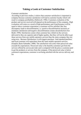 Taking a Look at Customer Satisfaction
Customer satisfaction.
According to previous studies, it shows that customer satisfaction is important to
company because customer satisfaction will lead to customer loyalty which will
result to company profitability (Hallowell, 1996). Customers evaluation of the
product and service received will depend on the performance of the company. High
evaluation will come as a result of high performance and if performance will be
equal or above customer expectation, a customer will be satisfied. But Any
discrepancy leads to disconfirmation, i.e. positive disconfirmation increases or
maintains satisfaction and negative disconfirmation creates dissatisfaction (Tor
Bodil, 1998). Satisfaction comes when customer has a belief on the services
delivered to they are superior and of higher quality, that they will not be able to get
those services from any mobile operators services than the same company they are
using now.. Because Satisfaction, it will triggers purchase. And repeated purchase
and loyal customer will repurchase from the same mobile operators services
(Gerpott, Rams Schindler, 2000). The satisfaction will come when perceived value
exceeds his expectations. Perceived value is the benefits customers got from the
services offered by service provider and is compared with the price a customer paid
to get the products or services from the company. If the perceived value is below
customers expectations, customer is not being satisfied with the service delivery and
his
 