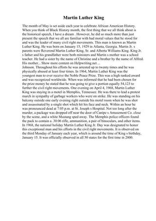 Martin Luther King
The month of May is set aside each year to celebrate African American History.
When you think of Black History month, the first thing that we all think about is
the historical speech, I have a dream . However, he did so much more than just
present the speech that we all are familiar with had moral values that he stood for
and was the leader of many civil right movements. This man is known as Martin
Luther King. He was born on January 15, 1929 in Atlanta, Georgia. Martin Jr. s
parents were Reverend Martin Luther King, Sr. and Alberta Williams King. King Jr.
s father and his grandfather were both ministers and Martin s mother was a school
teacher. He had a sister by the name of Christine and a brother by the name of Alfred.
His mother... Show more content on Helpwriting.net ...
Johnson. Throughout his efforts he was arrested up to twenty times and he was
physically abused at least four times. In 1964, Martin Luther King was the
youngest man to ever receive the Noble Peace Prize. This was a high ranked award
and was recognized worldwide. When was informed that he had been chosen for
the prize money he stated that he was going to give a portion equally 54,123 to
further the civil right movements. One evening on April 4, 1968, Martin Luther
King was staying in a motel in Memphis, Tennessee. He was there to lead a protest
march in sympathy of garbage workers who were on strike. He was standing on his
balcony outside one early evening right outside his motel room when he was shot
and assassinated by a single shot which hit his face and neck. Within an hour he
was pronounced dead at 7:05 p.m. at St. Joseph s Hospital. Not too long after the
murder, a package was dropped off near the door of Canipe s Amusement Co. close
by the scene, and a white Mustang sped away. The Memphis police officers found
the pack to contain a .30 06 rifle, ammunition, a pair of binoculars, and other items.
In 1968, the national holiday Martin Luther King Jr. Day was designated to honor
this exceptional man and his efforts in the civil right movements. It is observed on
the third Monday of January each year, which is around the time of King s birthday,
January 15. It was officially observed in all 50 states for the first time in 2000.
 