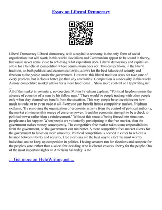 Essay on Liberal Democracy
Liberal Democracy Liberal democracy, with a capitalist economy, is the only form of social
organization that will work in this world. Socialism and Communism appear to be sound in theory,
but would never come close to achieving what capitalism does. Liberal democracy and capitalism
allow for a beneficial competition where communism does not. This competition, in the liberal
tradition, on both political and economical levels, allows for the best balance of security and
freedom to the people under the government. However, this liberal tradition does not take care of
every problem, but it does a better job than any alternative. Competition is a necessity in this world.
A more competitive market allows for a more functional ... Show more content on Helpwriting.net
...
All of the market is voluntary, no coercion. Milton Friedman explains, "Political freedom means the
absence of coercion of a man by his fellow man." There would be people trading with other people
only when they themselves benefit from the situation. This way people have the choice on how
much to trade, or to even trade at all. Everyone can benefit from a competitive market. Friedman
explains, "By removing the organization of economic activity from the control of political authority,
the market eliminates this source of coercive power. It enables economic strength to be a check to
political power rather than a reinforcement." Without this sense of being forced into situations,
people are a lot happier. When people are voluntarily participating in the free market, then the
government makes money consequently. The competitive free market takes some responsibilities
from the government, so the government can run better. A more competitive free market allows for
the government to function more smoothly. Political competition is needed in order to achieve a
balance between liberty and security. Free elections are the best way to elect the most worthy
individual and to keep up competition in politics. Having senators run for elections and compete for
the people's vote, rather then a select few deciding who is elected ensures liberty for the people. One
of the most important rights an American has today is the
... Get more on HelpWriting.net ...
 