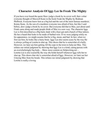 Character Analysis Of Iggy Lee In Freak The Mighty
If you have ever heard the quote Don t judge a book by its cover well, that s what
everyone thought of Maxwell Kane in the book Freak the Mighty by Rodman
Philbrick. Everyone knew him as a big kid and the son of the most famous murderer,
Kenny Kane. As the son of a murderer everyone was afraid of him, but like I said
before, don t judge a book by its cover. But everyone did that to Max, just about until
Freak came along and made people think of Max in a new way. The character Iggy
Lee is first described as a Big hairy dude with a beer gut and a bunch of blue tattoos.
He has a beard that looks to be made of barbed wire. If we were judging solely on
his appearance, we might assume that he is big, mean, and bad. In fact, when we
first see him, he looks like a hairy brute. Iggy Lee also seems scary by the way He
is always yelling at Loretta to shut up. This shows that he is somewhat of a bully.
However, we later see him getting All the cops in the town to help out Max. This
refutes our initial judgment by showing that Iggy Lee is a kind, caring person with
an overwhelmingly big body.... Show more content on Helpwriting.net ...
Loretta Lee is also scared By the way she holds herself whenever Iggy tells her to
shut up. This shows that she is somewhat afraid of Iggy. However, we later see her
Untying Max from his bonds. This refutes our initial judgment by showing that
Loretta is really a loving
 