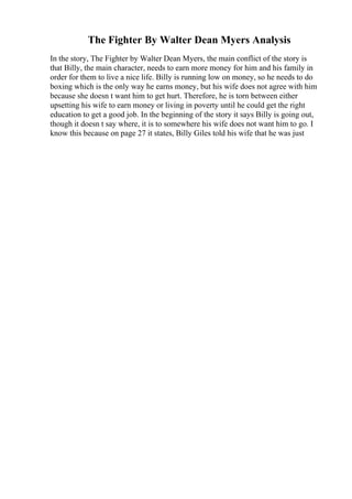 The Fighter By Walter Dean Myers Analysis
In the story, The Fighter by Walter Dean Myers, the main conflict of the story is
that Billy, the main character, needs to earn more money for him and his family in
order for them to live a nice life. Billy is running low on money, so he needs to do
boxing which is the only way he earns money, but his wife does not agree with him
because she doesn t want him to get hurt. Therefore, he is torn between either
upsetting his wife to earn money or living in poverty until he could get the right
education to get a good job. In the beginning of the story it says Billy is going out,
though it doesn t say where, it is to somewhere his wife does not want him to go. I
know this because on page 27 it states, Billy Giles told his wife that he was just
 
