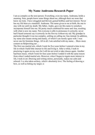 My Name Andreana Research Paper
I am as complex as the next person. Everything, even my name, Andreana, holds a
meaning. Sure, people know some things about me, although there are none that
know me truly. I have struggled and thrived, gained hobbies and lost interest. Never
has my life been at a standstill. Andreana. The name given to me at birth, the one to
stay with me until my death. My father, Andre, gave me this name to somehow
incorporate himself into me. He pretty much combined his name and Ana, resulting
with what is now my name. Not everyone is able to pronounce it correctly; never
had I heard someone say it correctly on the first try without my aid. My grandpa in
particular thought it was too complex, settling on calling me Ana instead. In addition,
my name also means strong and manly, of which I can mostly agree with. I was
never one for feminine things. All in all, I am satisfied with my name.... Show more
content on Helpwriting.net ...
The first was martial arts, which I took for five years before I entered a time in my
life in which I held little interest in life and living it. After a while, I took to
practicing it again on my own for I still do not wish to take classes again. Another
had been music, which I took for four years before I ended it with the same reason
from when I ended martial arts. However, when I began to regain more interest in
life, I took to art. Drawing and writing stories, personally, makes me calm and
relaxed. I ve also taken archery, which i absolutely love. The feeling of drawing a
bow, as well as hitting my target, is
 