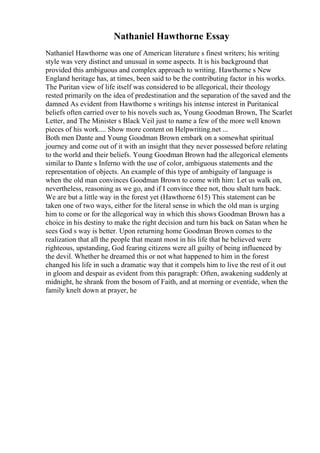 Nathaniel Hawthorne Essay
Nathaniel Hawthorne was one of American literature s finest writers; his writing
style was very distinct and unusual in some aspects. It is his background that
provided this ambiguous and complex approach to writing. Hawthorne s New
England heritage has, at times, been said to be the contributing factor in his works.
The Puritan view of life itself was considered to be allegorical, their theology
rested primarily on the idea of predestination and the separation of the saved and the
damned As evident from Hawthorne s writings his intense interest in Puritanical
beliefs often carried over to his novels such as, Young Goodman Brown, The Scarlet
Letter, and The Minister s Black Veil just to name a few of the more well known
pieces of his work.... Show more content on Helpwriting.net ...
Both men Dante and Young Goodman Brown embark on a somewhat spiritual
journey and come out of it with an insight that they never possessed before relating
to the world and their beliefs. Young Goodman Brown had the allegorical elements
similar to Dante s Inferno with the use of color, ambiguous statements and the
representation of objects. An example of this type of ambiguity of language is
when the old man convinces Goodman Brown to come with him: Let us walk on,
nevertheless, reasoning as we go, and if I convince thee not, thou shalt turn back.
We are but a little way in the forest yet (Hawthorne 615) This statement can be
taken one of two ways, either for the literal sense in which the old man is urging
him to come or for the allegorical way in which this shows Goodman Brown has a
choice in his destiny to make the right decision and turn his back on Satan when he
sees God s way is better. Upon returning home Goodman Brown comes to the
realization that all the people that meant most in his life that he believed were
righteous, upstanding, God fearing citizens were all guilty of being influenced by
the devil. Whether he dreamed this or not what happened to him in the forest
changed his life in such a dramatic way that it compels him to live the rest of it out
in gloom and despair as evident from this paragraph: Often, awakening suddenly at
midnight, he shrank from the bosom of Faith, and at morning or eventide, when the
family knelt down at prayer, he
 