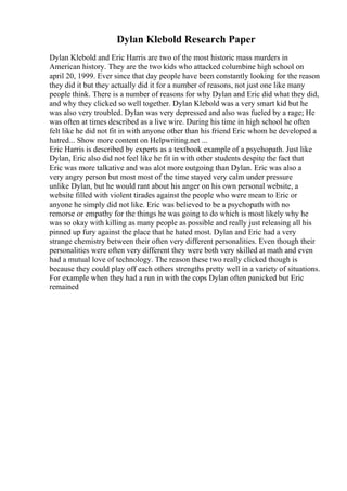 Dylan Klebold Research Paper
Dylan Klebold and Eric Harris are two of the most historic mass murders in
American history. They are the two kids who attacked columbine high school on
april 20, 1999. Ever since that day people have been constantly looking for the reason
they did it but they actually did it for a number of reasons, not just one like many
people think. There is a number of reasons for why Dylan and Eric did what they did,
and why they clicked so well together. Dylan Klebold was a very smart kid but he
was also very troubled. Dylan was very depressed and also was fueled by a rage; He
was often at times described as a live wire. During his time in high school he often
felt like he did not fit in with anyone other than his friend Eric whom he developed a
hatred... Show more content on Helpwriting.net ...
Eric Harris is described by experts as a textbook example of a psychopath. Just like
Dylan, Eric also did not feel like he fit in with other students despite the fact that
Eric was more talkative and was alot more outgoing than Dylan. Eric was also a
very angry person but most most of the time stayed very calm under pressure
unlike Dylan, but he would rant about his anger on his own personal website, a
website filled with violent tirades against the people who were mean to Eric or
anyone he simply did not like. Eric was believed to be a psychopath with no
remorse or empathy for the things he was going to do which is most likely why he
was so okay with killing as many people as possible and really just releasing all his
pinned up fury against the place that he hated most. Dylan and Eric had a very
strange chemistry between their often very different personalities. Even though their
personalities were often very different they were both very skilled at math and even
had a mutual love of technology. The reason these two really clicked though is
because they could play off each others strengths pretty well in a variety of situations.
For example when they had a run in with the cops Dylan often panicked but Eric
remained
 