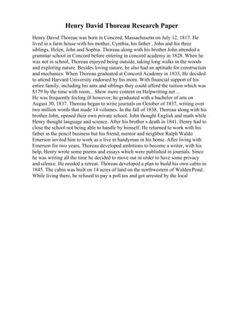 Henry David Thoreau Research Paper
Henry David Thoreau was born in Concord, Massachusetts on July 12, 1817. He
lived in a farm house with his mother, Cynthia, his father , John and his three
siblings, Helen, John and Sophia. Thoreau along with his brother John attended a
grammar school in Concord before entering in concord academy in 1828. When he
was not in school, Thoreau enjoyed being outside, taking long walks in the woods
and exploring nature. Besides loving nature, he also had an aptitude for construction
and mechanics. When Thoreau graduated at Concord Academy in 1833, He decided
to attend Harvard University endorsed by his mom. With financial support of his
entire family, including his ants and siblings they could afford the tuition which was
$179 by the time with room... Show more content on Helpwriting.net ...
He was frequently feeling ill however; he graduated with a bachelor of arts on
August 30, 1837. Thoreau began to write journals on October of 1837, writing over
two million words that made 14 volumes. In the fall of 1838, Thoreau along with his
brother John, opened their own private school. John thought English and math while
Henry thought language and science. After his brother s death in 1841, Henry had to
close the school not being able to handle by himself. He returned to work with his
father in the pencil business but his friend, mentor and neighbor Ralph Waldo
Emerson invited him to work as a live in handyman in his home. After living with
Emerson for two years, Thoreau developed ambitions to become a writer, with his
help, Henry wrote some poems and essays which were published in journals. Since
he was writing all the time he decided to move out in order to have some privacy
and silence. He needed a retreat. Thoreau developed a plan to build his own cabin in
1845. The cabin was built on 14 acres of land on the northwestern of WaldenPond.
While living there, he refused to pay a poll tax and got arrested by the local
 
