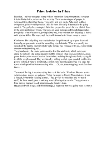 Prison Isolation In Prison
Isolation. The only thing felt in the cells of Macintosh state penitentiary. However
it is in this isolation, where we find security. There are two types of people, in
which call this place their home. The guilty, and non guilty. Who am I kidding,
everyone s guilty even if you didn t kill the man. The only difference is the guilty
admit it. The guilty have accepted their fate, prepared to spend the rest of their lives
in the strict confines of prison. The looks on your families and friends faces makes
you guilty. What was once a, young happy boy, who couldn t hurt anything, is now a
cold hearted killer. The nons, well they will forever be in limbo, never at peace.
Confusion. The only thing one can feel when the police rock up to your door and
instantly put you under arrest for something you didn t do . What was usually the
sounds of the nearby church bells to wake me up, was replaced with an ... Show more
content on Helpwriting.net ...
The glass barrier, the portal to the outside. It s this window in which makes me
crave the outside, like a drug addict would to cocaine. Blue skies, open fields, green
grass. I often place myself outside the window, walking through the fields, saying hi
to all the people around. They are friendly, willing to chat, open minded, not like the
people in here. I walk to the church, a small stone building connected to a large bell
tower which provides its surrounding with ... . Oi you, stop straggling, breakfast time
is over .
The rest of the day is spent working. We craft. We build. We clean. Doesn t matter
what we do as long as we get paid. Today I was put in Timber Manufacture . It was
a fun job, better than cleaning at least. They give us the materials and we build
stuff, for them to sell, plus it took my mind off things for a while. They gave me a
long narrow beam of wood, approximately 3 meters long.
He groaned with a rage, and irrational rage, a rage only felt by a guilty man. He ran at
 