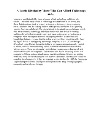 A World Divided by Those Who Can Afford Technology
and...
Imagine a world divided by those who can afford technology and those who
cannot. Those that have access to technology are the richest in the world, and
those that do not are stuck in poverty with no way to improve their economic
status. It sounds like the starting lines of a Hollywood movie but it is a growing
issue in America and abroad. The digital divide is the divide or gap between people
who have access to technology and those that do not. The divide is creating
problems for schools who require more and more assignments to be done on a
computer. Also, having the internetis having the power of information and
knowledge that not everyone has the ability to access. Other countries suffer from
the digital divide at a staggering percentage compared to US, UK and Europe.
(Crawford) In the United States the ability to get internet access is usually limited
to where you live. There are many homes in the US where there is not reliable
internet access. There are elementary schools that require papers, homework and
research to be done on computers. The students that do not have easy access to a
computer will have a strong disadvantage over those that do. Schools are getting
better and more advanced computer labs but not all students can stay after school to
complete their homework, if they are required to take the bus. In 1995 the Commerce
Department published its findings on the digital divide. They found geographic,
economic and racial gaps between
 