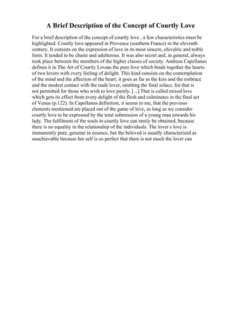 A Brief Description of the Concept of Courtly Love
For a brief description of the concept of courtly love , a few characteristics must be
highlighted. Courtly love appeared in Provence (southern France) in the eleventh
century. It consists on the expression of love in its most sincere, chivalric and noble
form. It tended to be chaste and adulterous. It was also secret and, in general, always
took place between the members of the higher classes of society. Andreas Capellanus
defines it in The Art of Courtly Loveas the pure love which binds together the hearts
of two lovers with every feeling of delight. This kind consists on the contemplation
of the mind and the affection of the heart; it goes as far as the kiss and the embrace
and the modest contact with the nude lover, omitting the final solace, for that is
not permitted for those who wish to love purely. [...] That is called mixed love
which gets its effect from every delight of the flesh and culminates in the final act
of Venus (p.122). In Capellanus definition, it seems to me, that the previous
elements mentioned are placed out of the game of love, as long as we consider
courtly love to be expressed by the total submission of a young man towards his
lady. The fulfilment of the souls in courtly love can rarely be obtained, because
there is no equality in the relationship of the individuals. The lover s love is
immanently pure, genuine in essence, but the beloved is usually characterized as
unachievable because her self is so perfect that there is not much the lover can
 