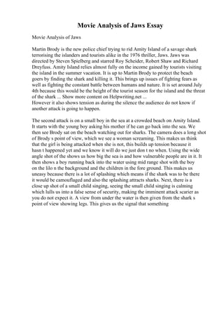 Movie Analysis of Jaws Essay
Movie Analysis of Jaws
Martin Brody is the new police chief trying to rid Amity Island of a savage shark
terrorising the islanders and tourists alike in the 1976 thriller, Jaws. Jaws was
directed by Steven Spielberg and starred Roy Scheider, Robert Shaw and Richard
Dreyfuss. Amity Island relies almost fully on the income gained by tourists visiting
the island in the summer vacation. It is up to Martin Brody to protect the beach
goers by finding the shark and killing it. This brings up issues of fighting fears as
well as fighting the constant battle between humans and nature. It is set around July
4th because this would be the height of the tourist season for the island and the threat
of the shark ... Show more content on Helpwriting.net ...
However it also shows tension as during the silence the audience do not know if
another attack is going to happen.
The second attack is on a small boy in the sea at a crowded beach on Amity Island.
It starts with the young boy asking his mother if he can go back into the sea. We
then see Brody sat on the beach watching out for sharks. The camera does a long shot
of Brody s point of view, which we see a woman screaming. This makes us think
that the girl is being attacked when she is not, this builds up tension because it
hasn t happened yet and we know it will do we just don t no when. Using the wide
angle shot of the shows us how big the sea is and how vulnerable people are in it. It
then shows a boy running back into the water using mid range shot with the boy
on the lilo n the background and the children in the fore ground. This makes us
uneasy because there is a lot of splashing which means if the shark was to be there
it would be camouflaged and also the splashing attracts sharks. Next, there is a
close up shot of a small child singing, seeing the small child singing is calming
which lulls us into a false sense of security, making the imminent attack scarier as
you do not expect it. A view from under the water is then given from the shark s
point of view showing legs. This gives us the signal that something
 
