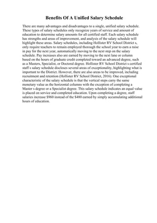 Benefits Of A Unified Salary Schedule
There are many advantages and disadvantages to a single, unified salary schedule.
These types of salary schedules only recognize years of service and amount of
education to determine salary amounts for all certified staff. Each salary schedule
has strengths and areas of improvement, and analysis of the salary schedule will
highlight these areas. Salary schedules, including Hollister RV School District s,
only require teachers to remain employed thorough the school year to earn a raise
in pay for the next year, automatically moving to the next step on the salary
schedule. Pay increases also are earned by moving to the next lane or column
based on the hours of graduate credit completed toward an advanced degree, such
as a Masters, Specialist, or Doctoral degree. Hollister RV School District s certified
staff s salary schedule discloses several areas of exceptionality, highlighting what is
important to the District. However, there are also areas to be improved, including
recruitment and retention (Hollister RV School District, 2016). One exceptional
characteristic of the salary schedule is that the vertical steps carry the same
monetary value as the horizontal columns with the exception of completing a
Master s degree or a Specialist degree. This salary schedule indicates an equal value
is placed on service and completed education. Upon completing a degree, staff
salaries increase $960 instead of the $480 earned by simply accumulating additional
hours of education.
 
