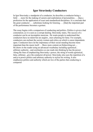 Igor Stravinsky Conductors
In Igor Stravinsky s standpoint of a conductor, he describes a conductor being a
field . . . more for the making of careers and exploitation of personalities . . . than a
profession for the application of exact and standardized disciplines. It is conclude that
the great conductor . . . substitutes looking for listening . . . [that] the important part
of the performance becomes a gesture.
The essay begins with a comparison of conducting and politics. Politics is given a bad
connotation; as it is seen as a corrupt dealing. Stravinsky states, The success of a
conductor can be an incomplete musician . He wants people to understand that
conductors have no talent but are anglers , men scheming for fame. For example,
conductors can enchant the society women and critics on which is career dependents
upon. Conductors have let the importance of their social standing become more
important than the music itself. ... Show more content on Helpwriting.net ...
He draws in the reader using an advanced vocabulary including egotistical ,
arbitrary authority , and corybantics so one reads into thinking he has the power.
Along the lines of emphasising Stravinsky s power, the string of words egotistical,
false, arbitrary , give the conductor all power. Stravinsky also uses the repetition of a
and p in power politics and arbitrary authority to stylize his writing. It also
emphasises politics and authority which are two of the parties that conducting is
compared
 