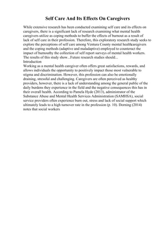 Self Care And Its Effects On Caregivers
While extensive research has been conducted examining self care and its effects on
caregivers, there is a significant lack of research examining what mental health
caregivers utilize as coping methods to buffer the effects of burnout as a result of
lack of self care in their profession. Therefore, this exploratory research study seeks to
explore the perceptions of self care among Ventura County mental healthcaregivers
and the coping methods (adaptive and maladaptive) employed to counteract the
impact of burnoutby the collection of self report surveys of mental health workers.
The results of this study show...Future research studies should...
Introduction
Working as a mental health caregiver often offers great satisfactions, rewards, and
allows individuals the opportunity to positively impact those most vulnerable to
stigma and discrimination. However, this profession can also be emotionally
draining, stressful and challenging. Caregivers are often perceived as healthy
providers, however, there is a lack of understanding among the general public of the
daily burdens they experience in the field and the negative consequences this has in
their overall health. According to Pamela Hyde (2013), administrator of the
Substance Abuse and Mental Health Services Administration (SAMHSA), social
service providers often experience burn out, stress and lack of social support which
ultimately leads to a high turnover rate in the profession (p. 10). Dorning (2014)
notes that social workers
 