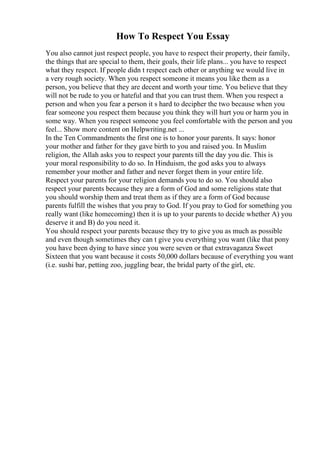 How To Respect You Essay
You also cannot just respect people, you have to respect their property, their family,
the things that are special to them, their goals, their life plans... you have to respect
what they respect. If people didn t respect each other or anything we would live in
a very rough society. When you respect someone it means you like them as a
person, you believe that they are decent and worth your time. You believe that they
will not be rude to you or hateful and that you can trust them. When you respect a
person and when you fear a person it s hard to decipher the two because when you
fear someone you respect them because you think they will hurt you or harm you in
some way. When you respect someone you feel comfortable with the person and you
feel... Show more content on Helpwriting.net ...
In the Ten Commandments the first one is to honor your parents. It says: honor
your mother and father for they gave birth to you and raised you. In Muslim
religion, the Allah asks you to respect your parents till the day you die. This is
your moral responsibility to do so. In Hinduism, the god asks you to always
remember your mother and father and never forget them in your entire life.
Respect your parents for your religion demands you to do so. You should also
respect your parents because they are a form of God and some religions state that
you should worship them and treat them as if they are a form of God because
parents fulfill the wishes that you pray to God. If you pray to God for something you
really want (like homecoming) then it is up to your parents to decide whether A) you
deserve it and B) do you need it.
You should respect your parents because they try to give you as much as possible
and even though sometimes they can t give you everything you want (like that pony
you have been dying to have since you were seven or that extravaganza Sweet
Sixteen that you want because it costs 50,000 dollars because of everything you want
(i.e. sushi bar, petting zoo, juggling bear, the bridal party of the girl, etc.
 