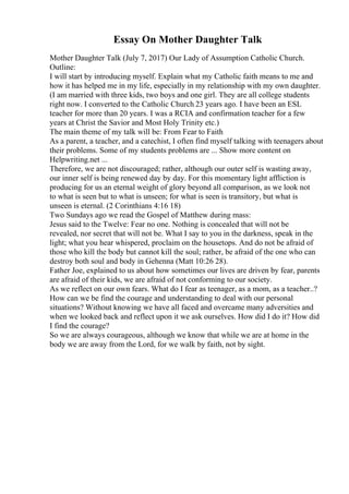 Essay On Mother Daughter Talk
Mother Daughter Talk (July 7, 2017) Our Lady of Assumption Catholic Church.
Outline:
I will start by introducing myself. Explain what my Catholic faith means to me and
how it has helped me in my life, especially in my relationship with my own daughter.
(I am married with three kids, two boys and one girl. They are all college students
right now. I converted to the Catholic Church 23 years ago. I have been an ESL
teacher for more than 20 years. I was a RCIA and confirmation teacher for a few
years at Christ the Savior and Most Holy Trinity etc.)
The main theme of my talk will be: From Fear to Faith
As a parent, a teacher, and a catechist, I often find myself talking with teenagers about
their problems. Some of my students problems are ... Show more content on
Helpwriting.net ...
Therefore, we are not discouraged; rather, although our outer self is wasting away,
our inner self is being renewed day by day. For this momentary light affliction is
producing for us an eternal weight of glory beyond all comparison, as we look not
to what is seen but to what is unseen; for what is seen is transitory, but what is
unseen is eternal. (2 Corinthians 4:16 18)
Two Sundays ago we read the Gospel of Matthew during mass:
Jesus said to the Twelve: Fear no one. Nothing is concealed that will not be
revealed, nor secret that will not be. What I say to you in the darkness, speak in the
light; what you hear whispered, proclaim on the housetops. And do not be afraid of
those who kill the body but cannot kill the soul; rather, be afraid of the one who can
destroy both soul and body in Gehenna (Matt 10:26 28).
Father Joe, explained to us about how sometimes our lives are driven by fear, parents
are afraid of their kids, we are afraid of not conforming to our society.
As we reflect on our own fears. What do I fear as teenager, as a mom, as a teacher..?
How can we be find the courage and understanding to deal with our personal
situations? Without knowing we have all faced and overcame many adversities and
when we looked back and reflect upon it we ask ourselves. How did I do it? How did
I find the courage?
So we are always courageous, although we know that while we are at home in the
body we are away from the Lord, for we walk by faith, not by sight.
 