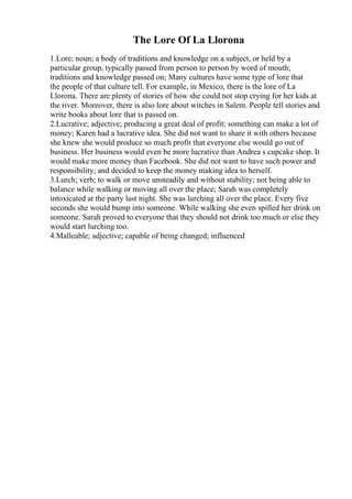 The Lore Of La Llorona
1.Lore; noun; a body of traditions and knowledge on a subject, or held by a
particular group, typically passed from person to person by word of mouth;
traditions and knowledge passed on; Many cultures have some type of lore that
the people of that culture tell. For example, in Mexico, there is the lore of La
Llorona. There are plenty of stories of how she could not stop crying for her kids at
the river. Moreover, there is also lore about witches in Salem. People tell stories and
write books about lore that is passed on.
2.Lucrative; adjective; producing a great deal of profit; something can make a lot of
money; Karen had a lucrative idea. She did not want to share it with others because
she knew she would produce so much profit that everyone else would go out of
business. Her business would even be more lucrative than Andrea s cupcake shop. It
would make more money than Facebook. She did not want to have such power and
responsibility, and decided to keep the money making idea to herself.
3.Lurch; verb; to walk or move unsteadily and without stability; not being able to
balance while walking or moving all over the place; Sarah was completely
intoxicated at the party last night. She was lurching all over the place. Every five
seconds she would bump into someone. While walking she even spilled her drink on
someone. Sarah proved to everyone that they should not drink too much or else they
would start lurching too.
4.Malleable; adjective; capable of being changed; influenced
 