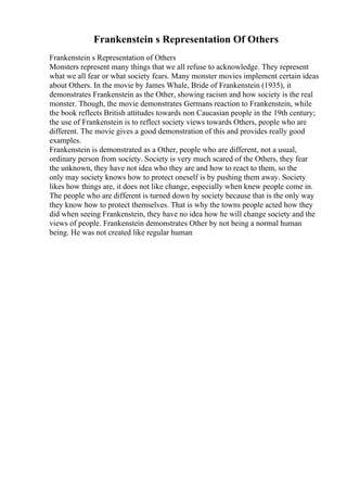 Frankenstein s Representation Of Others
Frankenstein s Representation of Others
Monsters represent many things that we all refuse to acknowledge. They represent
what we all fear or what society fears. Many monster movies implement certain ideas
about Others. In the movie by James Whale, Bride of Frankenstein (1935), it
demonstrates Frankenstein as the Other, showing racism and how society is the real
monster. Though, the movie demonstrates Germans reaction to Frankenstein, while
the book reflects British attitudes towards non Caucasian people in the 19th century;
the use of Frankenstein is to reflect society views towards Others, people who are
different. The movie gives a good demonstration of this and provides really good
examples.
Frankenstein is demonstrated as a Other, people who are different, not a usual,
ordinary person from society. Society is very much scared of the Others, they fear
the unknown, they have not idea who they are and how to react to them, so the
only may society knows how to protect oneself is by pushing them away. Society
likes how things are, it does not like change, especially when knew people come in.
The people who are different is turned down by society because that is the only way
they know how to protect themselves. That is why the towns people acted how they
did when seeing Frankenstein, they have no idea how he will change society and the
views of people. Frankenstein demonstrates Other by not being a normal human
being. He was not created like regular human
 