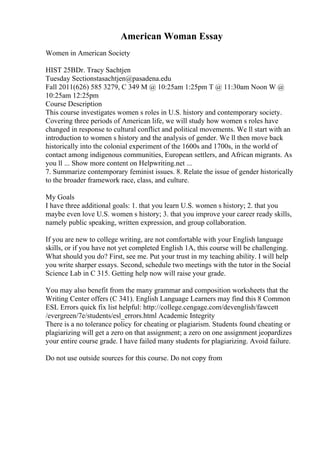 American Woman Essay
Women in American Society
HIST 25BDr. Tracy Sachtjen
Tuesday Sectionstasachtjen@pasadena.edu
Fall 2011(626) 585 3279, C 349 M @ 10:25am 1:25pm T @ 11:30am Noon W @
10:25am 12:25pm
Course Description
This course investigates women s roles in U.S. history and contemporary society.
Covering three periods of American life, we will study how women s roles have
changed in response to cultural conflict and political movements. We ll start with an
introduction to women s history and the analysis of gender. We ll then move back
historically into the colonial experiment of the 1600s and 1700s, in the world of
contact among indigenous communities, European settlers, and African migrants. As
you ll ... Show more content on Helpwriting.net ...
7. Summarize contemporary feminist issues. 8. Relate the issue of gender historically
to the broader framework race, class, and culture.
My Goals
I have three additional goals: 1. that you learn U.S. women s history; 2. that you
maybe even love U.S. women s history; 3. that you improve your career ready skills,
namely public speaking, written expression, and group collaboration.
If you are new to college writing, are not comfortable with your English language
skills, or if you have not yet completed English 1A, this course will be challenging.
What should you do? First, see me. Put your trust in my teaching ability. I will help
you write sharper essays. Second, schedule two meetings with the tutor in the Social
Science Lab in C 315. Getting help now will raise your grade.
You may also benefit from the many grammar and composition worksheets that the
Writing Center offers (C 341). English Language Learners may find this 8 Common
ESL Errors quick fix list helpful: http://college.cengage.com/devenglish/fawcett
/evergreen/7e/students/esl_errors.html Academic Integrity
There is a no tolerance policy for cheating or plagiarism. Students found cheating or
plagiarizing will get a zero on that assignment; a zero on one assignment jeopardizes
your entire course grade. I have failed many students for plagiarizing. Avoid failure.
Do not use outside sources for this course. Do not copy from
 