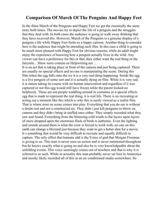 Comparison Of March Of The Penguins And Happy Feet
In the films March of the Penguins and Happy Feet we get the essentially the same
story both times. The movies try to depict the life of a penguin and the struggles
that they deal with. In both cases the audience is going to walk away thinking that
they have received this. However, March of the Penguins is a genuine display of a
penguin s life while Happy Feet feeds us a happy cartoon. Another thing to consider
here is the audience that might be attending each film. In this case a child is going to
be much more pleased with Happy Feet for obvious reasons, while an adult might
enjoy the experience of knowing how a penguin actually lives in the wild. Any
viewer can have a preference for this or that, they either want the real thing or the
fairytale... Show more content on Helpwriting.net ...
It is an act that is taking place in front of the camera and just being captured. There
are usually no special effects and no one is manipulating the scene. During this
film when the egg falls onto the ice it is a very real thing happening. Inside the egg
is a live penguin of some sort and it is actually dying on film. While it is very sad,
it is nature taking its course with no human intervention and regardless if it was
captured or not this egg would still have frozen while the parent looked on
helplessly. These are not people waddling around in costumes or a special effects
egg that is made to represent the real thing, it is real life. There is no recreating or
acting out a moment like this which is why this is easily viewed as a realist film.
That is where mise en scene comes into play. Everything that you do see is without
a doubt real and not a constructed set. They didn t just kill penguins to throw on
camera and they didn t bring in stuffed ones either. They simply recorded what they
saw and found. Everything from the blistering cold winds to the layers upon layers
of snow dropped upon the enormous flock of birds is authentic. Even the lighting
and sounds around them is what the crew is forced to work with, no one on this
earth can change a blizzard just because they want to get a better shot for a movie.
It s something that would be very difficult to recreate and equally difficult to
capture. The only effect that humans add is the Voice of god that Morgan Freeman
is giving to us. This man is never seen on screen and is never mentioned throughout
but he knows exactly what is going on and also he is very knowledgeable about the
unfolding events. This voice seemingly comes out of nowhere and that is why it is
referred to as such. While in actuality this man probably never set foot in Antarctica
and mostly likely recorded all of this in an air conditioned studio somewhere. So
 