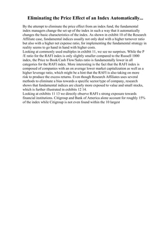 Eliminating the Price Effect of an Index Automatically...
By the attempt to eliminate the price effect from an index fund, the fundamental
index managers change the set up of the index in such a way that it automatically
changes the basic characteristics of the index. As shown in exhibit 10 of the Research
Affiliate case, fundamental indices usually not only deal with a higher turnover ratio
but also with a higher net expense ratio, for implementing the fundamental strategy in
reality seems to go hand in hand with higher costs.
Looking at commonly used multiples in exhibit 11, we see no surprises. While the P
/E ratio for the RAFI index is only slightly smaller compared to the Russell 1000
index, the Price to Book/Cash Flow/Sales ratio is fundamentally lower in all
categories for the RAFI index. More interesting is the fact that the RAFI index is
composed of companies with an on average lower market capitalization as well as a
higher leverage ratio, which might be a hint that the RAFI is also taking on more
risk to produce the excess returns. Even though Research Affiliates uses several
methods to eliminate a bias towards a specific sector/type of company, research
shows that fundamental indices are clearly more exposed to value and small stocks,
which is further illustrated in exhibits 12 14.
Looking at exhibits 11 13 we directly observe RAFI s strong exposure towards
financial institutions. Citigroup and Bank of America alone account for roughly 15%
of the index while Citigroup is not even found within the 10 largest
 