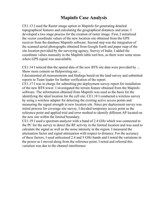 Mapinfo Case Analysis
CE1.13 I used the Raster image option in Mapinfo for generating detailed
topographical features and calculating the geographical distances and areas. I
developed a two stage process for the creation of raster image. First, I initialized
the vector coordinate values of the new location site obtained from the GPS
receiver from the database Mapinfo software. Second step was the integration of
the scanned aerial photographs obtained from Google Earth and paper map of the
site location provided by the surveying agency, Survey of India. I added the
coordinate values manually in the MapInfo table tool box, as there were some areas
where GPS signal was unavailable.
CE1.14 I noticed that the spatial data of the new BTS site data were provided by ...
Show more content on Helpwriting.net ...
I documented all measurements and findings based on the land survey and submitted
reports to Team leader for further verification of the report.
CE1.17 I was in charge for submitting pre deployment survey report for installation
of the new BTS tower. I investigated the terrain feature obtained from the Mapinfo
software. The information obtained from Mapinfo was used as the basis for the
identifying the ideal location for the cell site. CE1.18 I conducted a wireless survey
by using a wireless adapter for detecting the existing active access points and
measuring the signal strength in new location site. Since pre deployment survey was
initial process for coverage site survey, I decided temporary access point as the
reference point and applied trial and error method to identify different AP located on
the new site within the limited boundary.
CE1.19 I used a spectrum analyzer with a band of 2.4 GHz which was connected to
the PC for the survey to detect the RF activity in the limited location and was used to
calculate the signal as well as the noise intensity in the region. I measured the
attenuation factor and signal attenuation with respect to distance. For the accuracy
of these factors, I used unlicensed 2.4 and 5 GHz bands and I noted the variations in
the power as I moved along from the reference point; I noted and referred this
variation was due to the channel interference
 