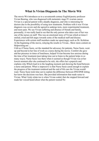 What Is Vivian Diagnosis In The Movie Wit
The movie Wit introduces us to a seventeenth century English/poetry professor
Vivian Bearing, who was diagnosed with metastatic stage IV ovarian cancer.
Vivian is a special patient with a deadly diagnosis, and who is interesting for
doctors due to the possibility of using new treatments. Problem with it was Vivian
diagnosis was severe and she agreed to undergo tests, more experimental treatment,
and more pain. We see Vivian suffering and absence of friends and family,
personally, it was really hard to see that the only person who takes care of her was
one of the nurses on staff. This was an emotional story of Vivian which at times I
smiled, cried and felt angry towards some of the medical staff and disease.
Experiences with certain staff members made me upset/angry such as Dr. Kelekian.
At the beginning of the movie, relaying the results to Vivian... Show more content on
Helpwriting.net ...
I felt as if Nurse Susie, set the standard for advocacy for patients. Nurse Susie, went
up and beyond in her line of work as a nurse during the movie. Comfort she gave
and her presence in times of loneliness, helped Vivian become less anxious during
the time of her treatment (just taking time out to listen to the patient helps in so
many ways). Nurse Susie was there when it seemed as though Vivian was at her
lowest moment after she continued to be sick, she offers her a popsicle and
explains why.Which lead in to the laughing moment and showing the bond between
a nurse and patient. What is impressive is that Nurse Susie cared enough to explain
the progress of the treatment rendered and the end of life care the Vivian would
want. Nurse Susie took time out to explain the difference between DNI/DNR letting
her know the decisions was hers. She provided information that made sense to
Vivian. What I truly relate too is when Vivian coded, that she stepped forward and
made her voiced heard about what the patient wanted No
 