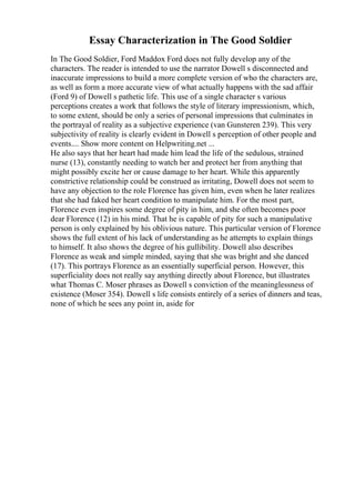 Essay Characterization in The Good Soldier
In The Good Soldier, Ford Maddox Ford does not fully develop any of the
characters. The reader is intended to use the narrator Dowell s disconnected and
inaccurate impressions to build a more complete version of who the characters are,
as well as form a more accurate view of what actually happens with the sad affair
(Ford 9) of Dowell s pathetic life. This use of a single character s various
perceptions creates a work that follows the style of literary impressionism, which,
to some extent, should be only a series of personal impressions that culminates in
the portrayal of reality as a subjective experience (van Gunsteren 239). This very
subjectivity of reality is clearly evident in Dowell s perception of other people and
events.... Show more content on Helpwriting.net ...
He also says that her heart had made him lead the life of the sedulous, strained
nurse (13), constantly needing to watch her and protect her from anything that
might possibly excite her or cause damage to her heart. While this apparently
constrictive relationship could be construed as irritating, Dowell does not seem to
have any objection to the role Florence has given him, even when he later realizes
that she had faked her heart condition to manipulate him. For the most part,
Florence even inspires some degree of pity in him, and she often becomes poor
dear Florence (12) in his mind. That he is capable of pity for such a manipulative
person is only explained by his oblivious nature. This particular version of Florence
shows the full extent of his lack of understanding as he attempts to explain things
to himself. It also shows the degree of his gullibility. Dowell also describes
Florence as weak and simple minded, saying that she was bright and she danced
(17). This portrays Florence as an essentially superficial person. However, this
superficiality does not really say anything directly about Florence, but illustrates
what Thomas C. Moser phrases as Dowell s conviction of the meaninglessness of
existence (Moser 354). Dowell s life consists entirely of a series of dinners and teas,
none of which he sees any point in, aside for
 