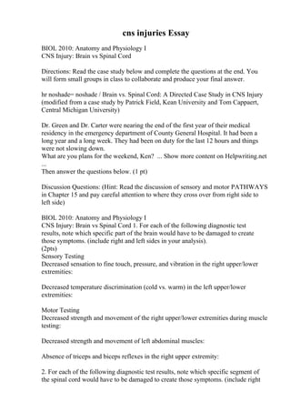 cns injuries Essay
BIOL 2010: Anatomy and Physiology I
CNS Injury: Brain vs Spinal Cord
Directions: Read the case study below and complete the questions at the end. You
will form small groups in class to collaborate and produce your final answer.
hr noshade= noshade / Brain vs. Spinal Cord: A Directed Case Study in CNS Injury
(modified from a case study by Patrick Field, Kean University and Tom Cappaert,
Central Michigan University)
Dr. Green and Dr. Carter were nearing the end of the first year of their medical
residency in the emergency department of County General Hospital. It had been a
long year and a long week. They had been on duty for the last 12 hours and things
were not slowing down.
What are you plans for the weekend, Ken? ... Show more content on Helpwriting.net
...
Then answer the questions below. (1 pt)
Discussion Questions: (Hint: Read the discussion of sensory and motor PATHWAYS
in Chapter 15 and pay careful attention to where they cross over from right side to
left side)
BIOL 2010: Anatomy and Physiology I
CNS Injury: Brain vs Spinal Cord 1. For each of the following diagnostic test
results, note which specific part of the brain would have to be damaged to create
those symptoms. (include right and left sides in your analysis).
(2pts)
Sensory Testing
Decreased sensation to fine touch, pressure, and vibration in the right upper/lower
extremities:
Decreased temperature discrimination (cold vs. warm) in the left upper/lower
extremities:
Motor Testing
Decreased strength and movement of the right upper/lower extremities during muscle
testing:
Decreased strength and movement of left abdominal muscles:
Absence of triceps and biceps reflexes in the right upper extremity:
2. For each of the following diagnostic test results, note which specific segment of
the spinal cord would have to be damaged to create those symptoms. (include right
 