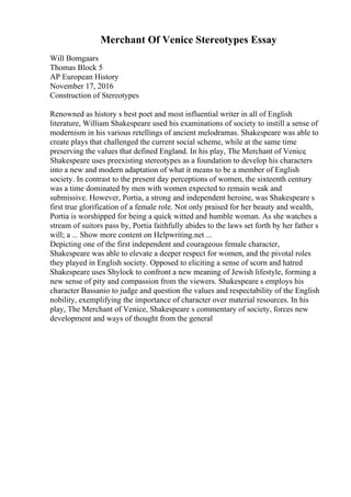 Merchant Of Venice Stereotypes Essay
Will Bomgaars
Thomas Block 5
AP European History
November 17, 2016
Construction of Stereotypes
Renowned as history s best poet and most influential writer in all of English
literature, William Shakespeare used his examinations of society to instill a sense of
modernism in his various retellings of ancient melodramas. Shakespeare was able to
create plays that challenged the current social scheme, while at the same time
preserving the values that defined England. In his play, The Merchant of Venice
,
Shakespeare uses preexisting stereotypes as a foundation to develop his characters
into a new and modern adaptation of what it means to be a member of English
society. In contrast to the present day perceptions of women, the sixteenth century
was a time dominated by men with women expected to remain weak and
submissive. However, Portia, a strong and independent heroine, was Shakespeare s
first true glorification of a female role. Not only praised for her beauty and wealth,
Portia is worshipped for being a quick witted and humble woman. As she watches a
stream of suitors pass by, Portia faithfully abides to the laws set forth by her father s
will; a ... Show more content on Helpwriting.net ...
Depicting one of the first independent and courageous female character,
Shakespeare was able to elevate a deeper respect for women, and the pivotal roles
they played in English society. Opposed to eliciting a sense of scorn and hatred
Shakespeare uses Shylock to confront a new meaning of Jewish lifestyle, forming a
new sense of pity and compassion from the viewers. Shakespeare s employs his
character Bassanio to judge and question the values and respectability of the English
nobility, exemplifying the importance of character over material resources. In his
play, The Merchant of Venice, Shakespeare s commentary of society, forces new
development and ways of thought from the general
 