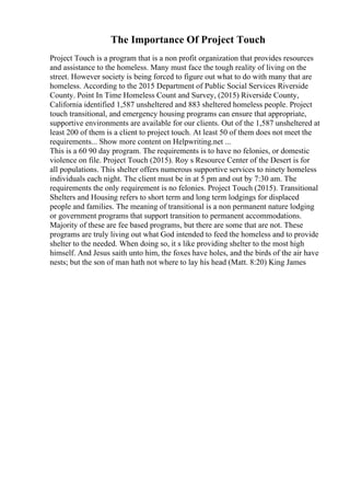 The Importance Of Project Touch
Project Touch is a program that is a non profit organization that provides resources
and assistance to the homeless. Many must face the tough reality of living on the
street. However society is being forced to figure out what to do with many that are
homeless. According to the 2015 Department of Public Social Services Riverside
County. Point In Time Homeless Count and Survey, (2015) Riverside County,
California identified 1,587 unsheltered and 883 sheltered homeless people. Project
touch transitional, and emergency housing programs can ensure that appropriate,
supportive environments are available for our clients. Out of the 1,587 unsheltered at
least 200 of them is a client to project touch. At least 50 of them does not meet the
requirements... Show more content on Helpwriting.net ...
This is a 60 90 day program. The requirements is to have no felonies, or domestic
violence on file. Project Touch (2015). Roy s Resource Center of the Desert is for
all populations. This shelter offers numerous supportive services to ninety homeless
individuals each night. The client must be in at 5 pm and out by 7:30 am. The
requirements the only requirement is no felonies. Project Touch (2015). Transitional
Shelters and Housing refers to short term and long term lodgings for displaced
people and families. The meaning of transitional is a non permanent nature lodging
or government programs that support transition to permanent accommodations.
Majority of these are fee based programs, but there are some that are not. These
programs are truly living out what God intended to feed the homeless and to provide
shelter to the needed. When doing so, it s like providing shelter to the most high
himself. And Jesus saith unto him, the foxes have holes, and the birds of the air have
nests; but the son of man hath not where to lay his head (Matt. 8:20) King James
 