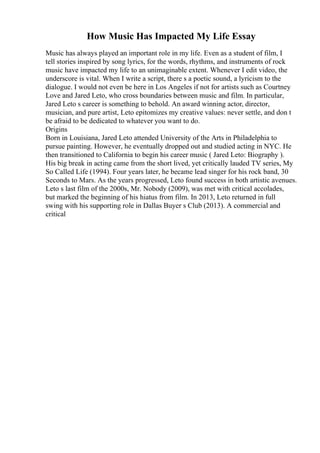 How Music Has Impacted My Life Essay
Music has always played an important role in my life. Even as a student of film, I
tell stories inspired by song lyrics, for the words, rhythms, and instruments of rock
music have impacted my life to an unimaginable extent. Whenever I edit video, the
underscore is vital. When I write a script, there s a poetic sound, a lyricism to the
dialogue. I would not even be here in Los Angeles if not for artists such as Courtney
Love and Jared Leto, who cross boundaries between music and film. In particular,
Jared Leto s career is something to behold. An award winning actor, director,
musician, and pure artist, Leto epitomizes my creative values: never settle, and don t
be afraid to be dedicated to whatever you want to do.
Origins
Born in Louisiana, Jared Leto attended University of the Arts in Philadelphia to
pursue painting. However, he eventually dropped out and studied acting in NYC. He
then transitioned to California to begin his career music ( Jared Leto: Biography ).
His big break in acting came from the short lived, yet critically lauded TV series, My
So Called Life (1994). Four years later, he became lead singer for his rock band, 30
Seconds to Mars. As the years progressed, Leto found success in both artistic avenues.
Leto s last film of the 2000s, Mr. Nobody (2009), was met with critical accolades,
but marked the beginning of his hiatus from film. In 2013, Leto returned in full
swing with his supporting role in Dallas Buyer s Club (2013). A commercial and
critical
 