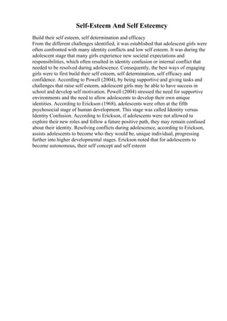 Self-Esteem And Self Esteemcy
Build their self esteem, self determination and efficacy
From the different challenges identified, it was established that adolescent girls were
often confronted with many identity conflicts and low self esteem. It was during the
adolescent stage that many girls experience new societal expectations and
responsibilities, which often resulted in identity confusion or internal conflict that
needed to be resolved during adolescence. Consequently, the best ways of engaging
girls were to first build their self esteem, self determination, self efficacy and
confidence. According to Powell (2004), by being supportive and giving tasks and
challenges that raise self esteem, adolescent girls may be able to have success in
school and develop self motivation. Powell (2004) stressed the need for supportive
environments and the need to allow adolescents to develop their own unique
identities. According to Erickson (1968), adolescents were often at the fifth
psychosocial stage of human development. This stage was called Identity versus
Identity Confusion. According to Erickson, if adolescents were not allowed to
explore their new roles and follow a future positive path, they may remain confused
about their identity. Resolving conflicts during adolescence, according to Erickson,
assists adolescents to become who they would be, unique individual, progressing
further into higher developmental stages. Erickson noted that for adolescents to
become autonomous, their self concept and self esteem
 