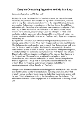 Essay on Comparing Pygmalion and My Fair Lady
Comparing Pygmalion and My Fair Lady
Through the years, countless film directors have adapted and recreated various
novels and plays to make them ideal for the big screen. In many cases, directors
strive to keep their screenplay adaptations true to the original literature; however,
viewers often find contrasts in certain areas of the film. George Bernard Shaw,
author of the play Pygmalion, who had passed away prior to the production of My
Fair Lady in 1964, therefore, he could not assist in the transition from play to
musical. For this reason, director George Cukor has attempted to retain some
similarities and also incorporate a few changes of his own. Although readers can
discover numerous similarities between My Fair Lady and ... Show more content on
Helpwriting.net ...
To begin with, Shaw and Cukor introduce the importance of social status in the
opening scenes of their works. When Henry Higgins analyzes Eliza Doolittle in the
film, he keeps a dry, condescending tone to make it clear that she should look up to
him. On the other hand, in the play, Higgins speaks unsympathetic, degrading
words and vilifies Liza?s whole existence. Unquestionably, during this time period,
it is rather unlikely for aristocratic society to associate with the low class citizens.
The critic, Roger Ebert, states the modifications of the play and then the movie in
the Ebert articles: ?The story?began as a Greek legend and was retold in
Elizabethan and Victorian times and reached its present form as George Bernard
Shaw?s ?Pygmalion? (1912), with its clear eyed dissection of the British class
system? (Ebert 1). Therefore, Cukor preserved a great deal of Shaw?s
characterizations and utilized them for My Fair Lady.
Along with the aforementioned similarities in Pygmalion and My Fair Lady, one can
also stumble upon a number of contradictions, including conclusions. Shaw had
originally written his play without music, but Cukor later incorporates a score with
the text. Critic Liz Burroughs believes that these changes are for the better. ?The
additions of the Lerner Loewe songs provide an extra dimension to the story, even if
you
 