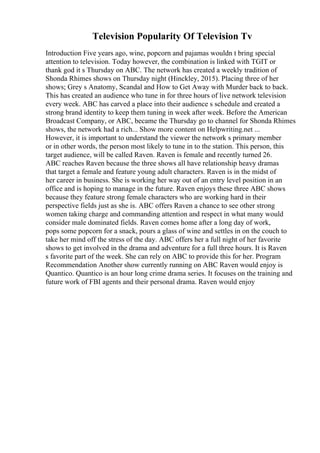Television Popularity Of Television Tv
Introduction Five years ago, wine, popcorn and pajamas wouldn t bring special
attention to television. Today however, the combination is linked with TGIT or
thank god it s Thursday on ABC. The network has created a weekly tradition of
Shonda Rhimes shows on Thursday night (Hinckley, 2015). Placing three of her
shows; Grey s Anatomy, Scandal and How to Get Away with Murder back to back.
This has created an audience who tune in for three hours of live network television
every week. ABC has carved a place into their audience s schedule and created a
strong brand identity to keep them tuning in week after week. Before the American
Broadcast Company, or ABC, became the Thursday go to channel for Shonda Rhimes
shows, the network had a rich... Show more content on Helpwriting.net ...
However, it is important to understand the viewer the network s primary member
or in other words, the person most likely to tune in to the station. This person, this
target audience, will be called Raven. Raven is female and recently turned 26.
ABC reaches Raven because the three shows all have relationship heavy dramas
that target a female and feature young adult characters. Raven is in the midst of
her career in business. She is working her way out of an entry level position in an
office and is hoping to manage in the future. Raven enjoys these three ABC shows
because they feature strong female characters who are working hard in their
perspective fields just as she is. ABC offers Raven a chance to see other strong
women taking charge and commanding attention and respect in what many would
consider male dominated fields. Raven comes home after a long day of work,
pops some popcorn for a snack, pours a glass of wine and settles in on the couch to
take her mind off the stress of the day. ABC offers her a full night of her favorite
shows to get involved in the drama and adventure for a full three hours. It is Raven
s favorite part of the week. She can rely on ABC to provide this for her. Program
Recommendation Another show currently running on ABC Raven would enjoy is
Quantico. Quantico is an hour long crime drama series. It focuses on the training and
future work of FBI agents and their personal drama. Raven would enjoy
 