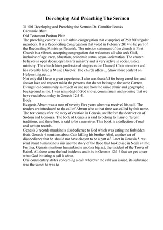 Developing And Preaching The Sermon
31 501 Developing and Preaching the Sermon Dr. Gennifer Brooks
Carmanie Bhatti
Old Testament Puritan Plain
The preaching context is a sub urban congregation that comprises of 250 300 regular
members. It is a Reconciling Congregation that voted in February 2014 to be part of
the Reconciling Ministries Network. The mission statement of the church is First
Church is a vibrant, accepting congregation that welcomes all who seek God,
inclusive of age, race, education, economic status, sexual orientation. The church
believes in open doors, open hearts ministry and is very active in social justice
ministry. The church hires professional singers as the Chancel Choir members and
has recently hired a Music Director. The church offers ... Show more content on
Helpwriting.net ...
Not only did I have a great experience, I also was thankful for being cared for, and
shown love and respect midst the persons that do not belong to the same Garrett
Evangelical community as myself or are not from the same ethnic and geographic
background as me. I was reminded of God s love, commitment and promise that we
have read about today in Genesis 12:1 4.
Body
Exegesis Abram was a man of seventy five years when we received his call. The
readers are introduced to the call of Abram who at that time was called by this name.
The text comes after the story of creation in Genesis, and before the destruction of
Sodom and Gomorra. The book of Genesis is said to belong to many different
traditions, and therefore, is said to be a narrative. This book is a collection of oral
and written records.
Genesis 3 records mankind s disobedience to God which was eating the forbidden
fruit. Genesis 4 mentions about Cain killing his brother Abel, another act of
disobedience that he should not have chosen to be a part of. Later in Genesis 5, we
read about humankind s sins and the story of the flood that took place in Noah s time.
Further, Genesis mentions humankind s another big act, the incident of the Tower of
Babel. All these were the bad incidents and it is in Genesis 12:1 4 that we get to see
what God initiating a call is about.
One commentary states concerning a call wherever the call was issued, its substance
was the same: he was to
 