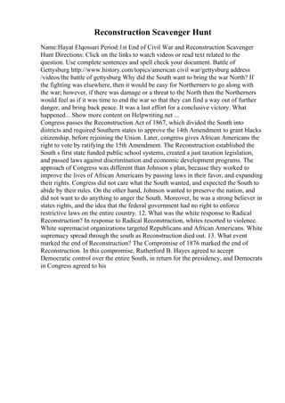 Reconstruction Scavenger Hunt
Name:Hayat Elqossari Period:1st End of Civil War and Reconstruction Scavenger
Hunt Directions: Click on the links to watch videos or read text related to the
question. Use complete sentences and spell check your document. Battle of
Gettysburg http://www.history.com/topics/american civil war/gettysburg address
/videos/the battle of gettysburg Why did the South want to bring the war North? If
the fighting was elsewhere, then it would be easy for Northerners to go along with
the war; however, if there was damage or a threat to the North then the Northerners
would feel as if it was time to end the war so that they can find a way out of further
danger, and bring back peace. It was a last effort for a conclusive victory. What
happened... Show more content on Helpwriting.net ...
Congress passes the Reconstruction Act of 1867, which divided the South into
districts and required Southern states to approve the 14th Amendment to grant blacks
citizenship, before rejoining the Union. Later, congress gives African Americans the
right to vote by ratifying the 15th Amendment. The Reconstruction established the
South s first state funded public school systems, created a just taxation legislation,
and passed laws against discrimination and economic development programs. The
approach of Congress was different than Johnson s plan, because they worked to
improve the lives of African Americans by passing laws in their favor, and expanding
their rights. Congress did not care what the South wanted, and expected the South to
abide by their rules. On the other hand, Johnson wanted to preserve the nation, and
did not want to do anything to anger the South. Moreover, he was a strong believer in
states rights, and the idea that the federal government had no right to enforce
restrictive laws on the entire country. 12. What was the white response to Radical
Reconstruction? In response to Radical Reconstruction, whites resorted to violence.
White supremacist organizations targeted Republicans and African Americans. White
supremacy spread through the south as Reconstruction died out. 13. What event
marked the end of Reconstruction? The Compromise of 1876 marked the end of
Reconstruction. In this compromise, Rutherford B. Hayes agreed to accept
Democratic control over the entire South, in return for the presidency, and Democrats
in Congress agreed to his
 