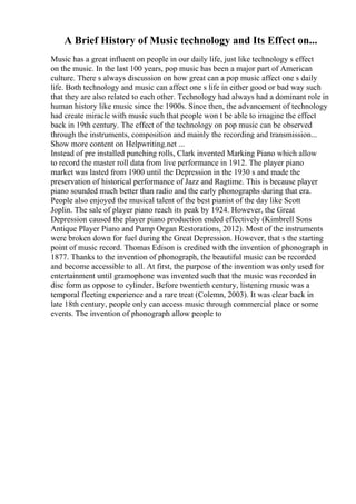 A Brief History of Music technology and Its Effect on...
Music has a great influent on people in our daily life, just like technology s effect
on the music. In the last 100 years, pop music has been a major part of American
culture. There s always discussion on how great can a pop music affect one s daily
life. Both technology and music can affect one s life in either good or bad way such
that they are also related to each other. Technology had always had a dominant role in
human history like music since the 1900s. Since then, the advancement of technology
had create miracle with music such that people won t be able to imagine the effect
back in 19th century. The effect of the technology on pop music can be observed
through the instruments, composition and mainly the recording and transmission...
Show more content on Helpwriting.net ...
Instead of pre installed punching rolls, Clark invented Marking Piano which allow
to record the master roll data from live performance in 1912. The player piano
market was lasted from 1900 until the Depression in the 1930 s and made the
preservation of historical performance of Jazz and Ragtime. This is because player
piano sounded much better than radio and the early phonographs during that era.
People also enjoyed the musical talent of the best pianist of the day like Scott
Joplin. The sale of player piano reach its peak by 1924. However, the Great
Depression caused the player piano production ended effectively (Kimbrell Sons
Antique Player Piano and Pump Organ Restorations, 2012). Most of the instruments
were broken down for fuel during the Great Depression. However, that s the starting
point of music record. Thomas Edison is credited with the invention of phonograph in
1877. Thanks to the invention of phonograph, the beautiful music can be recorded
and become accessible to all. At first, the purpose of the invention was only used for
entertainment until gramophone was invented such that the music was recorded in
disc form as oppose to cylinder. Before twentieth century, listening music was a
temporal fleeting experience and a rare treat (Colemn, 2003). It was clear back in
late 18th century, people only can access music through commercial place or some
events. The invention of phonograph allow people to
 