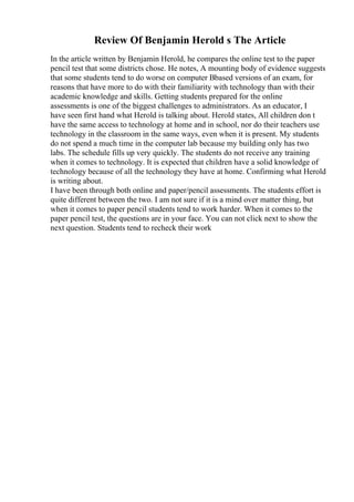 Review Of Benjamin Herold s The Article
In the article written by Benjamin Herold, he compares the online test to the paper
pencil test that some districts chose. He notes, A mounting body of evidence suggests
that some students tend to do worse on computer Вbased versions of an exam, for
reasons that have more to do with their familiarity with technology than with their
academic knowledge and skills. Getting students prepared for the online
assessments is one of the biggest challenges to administrators. As an educator, I
have seen first hand what Herold is talking about. Herold states, All children don t
have the same access to technology at home and in school, nor do their teachers use
technology in the classroom in the same ways, even when it is present. My students
do not spend a much time in the computer lab because my building only has two
labs. The schedule fills up very quickly. The students do not receive any training
when it comes to technology. It is expected that children have a solid knowledge of
technology because of all the technology they have at home. Confirming what Herold
is writing about.
I have been through both online and paper/pencil assessments. The students effort is
quite different between the two. I am not sure if it is a mind over matter thing, but
when it comes to paper pencil students tend to work harder. When it comes to the
paper pencil test, the questions are in your face. You can not click next to show the
next question. Students tend to recheck their work
 