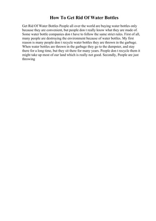 How To Get Rid Of Water Bottles
Get Rid Of Water Bottles People all over the world are buying water bottles only
because they are convenient, but people don t really know what they are made of.
Some water bottle companies don t have to follow the same strict rules. First of all,
many people are destroying the environment because of water bottles. My first
reason is many people don t recycle water bottles they are thrown in the garbage.
When water bottles are thrown in the garbage they go to the dumpster, and stay
there for a long time, but they sit there for many years. People don t recycle them it
might take up most of our land which is really not good. Secondly, People are just
throwing
 