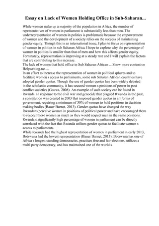 Essay on Lack of Women Holding Office in Sub-Saharan...
While women make up a majority of the population in Africa, the number of
representatives of women in parliament is substantially less than men. The
underrepresentation of women in politics is problematic because the empowerment
of women and the development of a society relies on the success of maintaining
gender equity. Though this is an international issue, I plan to focus on representation
of women in politics in sub Saharan Africa. I hope to explore why the percentage of
women in politics is smaller than that of men and how this affects gender equity.
Fortunately, representation is improving at a steady rate and I will explain the factors
that are contributing to this increase.
The lack of women that hold office in Sub Saharan African ... Show more content on
Helpwriting.net ...
In an effort to increase the representation of women in political spheres and to
facilitate women s access to parliaments, some sub Saharan African countries have
adopted gender quotas. Though the use of gender quotas has been widely debated
in the scholastic community, it has secured women s positions of power in post
conflict societies (Gouws, 2008). An example of such society can be found in
Rwanda. In response to the civil war and genocide that plagued Rwanda in the past,
a constitution was created in 2003 that imposed gender quotas in all forms of
government, requiring a minimum of 30% of women to hold positions in decision
making bodies (Bauer Burnet, 2013). Gender quotas have changed the way
Rwandans perceive women in positions of political power and have encouraged them
to respect these women as much as they would respect men in the same positions.
Rwanda s significantly high percentage of women in parliament can be directly
correlated with the fact that Rwanda utilizes gender quotas to facilitate women s
access to parliaments.
While Rwanda had the highest representation of women in parliament in early 2013,
Botswana had the lowest representation (Bauer Burnet, 2013). Botswana has one of
Africa s longest standing democracies, practices free and fair elections, utilizes a
multi party democracy, and has maintained one of the world s
 