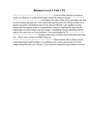 Business Level 3 Unit 1 P2
= = = = = = = = = = = = = = = = = = = = = = = = I can be online whenever someone
needs me otherwise I would tell through a inactivity notice on skype. = = = = = = = =
= = = = = = = = = = = = = = = = I can enforce the rules of the server and make sure that
no rule breakers get past me. I am a passionate person and I am willing to help out as
much as possible and dedicate most of my time on OPcraft. I am capable of using
Skype and Teamspeak which is a requirement. I good at watching the chat and can
help people in need of help I can have skype, TeamSpeak, forums and Minecraft all
open at the same time so I can multitask. I can assist people in TS. = = = = = = = = =
= = = = = = = = = = = = = = = Explain some cases in which you would perm ban/temp
ban... Show more content on Helpwriting.net ...
= = = = = = = = = = = = = = = = = = = = = = = = Mute evasion; this is when you are
contacting players/staff member s in a different way such as auction/ah if you are
caught doing this then you will get a 15m temp ban (/temp ban name (Mute evasion) )
 