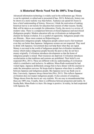 A Historical Movie Need Not Be 100% True Essay
Advanced information technology is widely used in the millennium age. History
is can be reprinted, re edited and re presented (Chan, 2013). Relatively, history can
be shown in a more realistic way than before. Audience can spend few hours to
have a brief understanding of history. However, I think the motivation of making
historical movie is not merely for education but consists of other reasons. Seediq
Bale will be taken as an example for elaboration. Firstly, the movie is a review of
modern value. There is a comparison between civilized (Japanese) and uncivilized
(Indigenous people). Modern education tells me civilizationis an indispensible
element for human evolution. It is a symbol of superiority. Indigenous people who
are illiterate... Show more content on Helpwriting.net ...
It depreciates indigenous people. Indigenous people cannot receive fair treatment
even they are better than Japanese. Indigenous women are not respected. They need
to drink with Japanese. Government does not help them when they are raped.
Money is not need in the world of indigenous people but civilization introduces
money which makes indigenous people become the poor as they do not have
money originally. Civilization introduces development so that the home of
indigenous people is mined. Their resources are deprived. Civilization introduces
secularization so that traditions and customs are prohibited. Their belief is not
respected (Wei, 2011). These are different with my understanding of civilization
which is contributive and inclusive. In addition, Mona Rudo mentioned he had
visited Japan. Japanese deliberately arrange him to have dinner with his enemies to
make the atmosphere nervous. He keeps kind to Japanese when there is conflicts
between Japanese and indigenous people. But Japanese never say thank you to
him. Conversely, Japanese always threat him (Wei, 2011). This reflects Japanese
civilization does not respect indigenous people. It also consists of conspiracy.
Things shown from the movie are very realistic. We are easy to misunderstand that
these are 100% true. Usually, there is a difference between projection and reality. In
Seediq Bale, Mona Rudo is a hero. His image is positive. In reality, he had cooperated
with Japanese. He
 