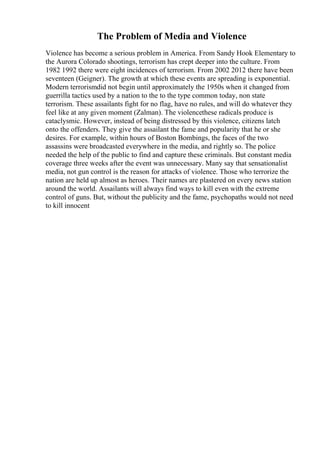 The Problem of Media and Violence
Violence has become a serious problem in America. From Sandy Hook Elementary to
the Aurora Colorado shootings, terrorism has crept deeper into the culture. From
1982 1992 there were eight incidences of terrorism. From 2002 2012 there have been
seventeen (Geigner). The growth at which these events are spreading is exponential.
Modern terrorismdid not begin until approximately the 1950s when it changed from
guerrilla tactics used by a nation to the to the type common today, non state
terrorism. These assailants fight for no flag, have no rules, and will do whatever they
feel like at any given moment (Zalman). The violencethese radicals produce is
cataclysmic. However, instead of being distressed by this violence, citizens latch
onto the offenders. They give the assailant the fame and popularity that he or she
desires. For example, within hours of Boston Bombings, the faces of the two
assassins were broadcasted everywhere in the media, and rightly so. The police
needed the help of the public to find and capture these criminals. But constant media
coverage three weeks after the event was unnecessary. Many say that sensationalist
media, not gun control is the reason for attacks of violence. Those who terrorize the
nation are held up almost as heroes. Their names are plastered on every news station
around the world. Assailants will always find ways to kill even with the extreme
control of guns. But, without the publicity and the fame, psychopaths would not need
to kill innocent
 