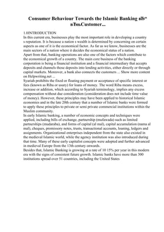 Consumer Behaviour Towards the Islamic Banking вЂ“
вЂњCustomer...
1.0INTRODUCTION
In this current era, businesses play the most important role in developing a country
s reputation. It is because a nation s wealth is determined by concerning on certain
aspects as one of it is the economical factor. As far as we know, businesses are the
main sectors of a nation where it decides the economical status of a nation.
Apart from that, banking operations are also one of the factors which contribute to
the economical growth of a country. The main core business of the banking
corporation is being a financial institution and a financial intermediary that accepts
deposits and channels those deposits into lending activities, either directly or through
capital markets. Moreover, a bank also connects the customers ... Show more content
on Helpwriting.net ...
Syariah prohibits the fixed or floating payment or acceptance of specific interest or
fees (known as Riba or usury) for loans of money. The word Riba means excess,
increase or addition, which according to Syariah terminology, implies any excess
compensation without due consideration (consideration does not include time value
of money). However, these principles may have been applied to historical Islamic
economies and in the late 20th century that a number of Islamic banks were formed
to apply these principles to private or semi private commercial institutions within the
Muslim community.
In early Islamic banking, a number of economic concepts and techniques were
applied, including bills of exchange, partnership (mufawada) such as limited
partnerships (mudaraba), and forms of capital (al mal), capital accumulation (nama al
mal), cheques, promissory notes, trusts, transactional accounts, loaning, ledgers and
assignments. Organizational enterprises independent from the state also existed in
the medieval Islamic world, while the agency institution was also introduced during
that time. Many of these early capitalist concepts were adopted and further advanced
in medieval Europe from the 13th century onwards.
Besides that, Islamic Banking is growing at a rate of 10 15% per year in this modern
era with the signs of consistent future growth. Islamic banks have more than 300
institutions spread over 51 countries, including the United States
 
