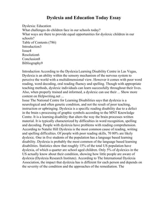 Dyslexia and Education Today Essay
Dyslexia: Education
What challenges do children face in our schools today?
What ways are there to provide equal opportunities for dyslexic children in our
schools?
Table of Contents (786)
Introduction3
Issue4
Resolution6
Conclusion8
Bibliography9
Introduction According to the Dyslexia Learning Disability Centre in Las Vegas,
Dyslexia is an ability within the sensory mechanism of the nervous system to
perceive the world with a multidimensional view. However it comes with poor word
reading, word decoding, oral reading fluency and spelling. Though with appropriate
teaching methods, dyslexic individuals can learn successfully throughout their lives.
Also, when properly trained and informed, a dyslexic can use their ... Show more
content on Helpwriting.net ...
Issue The National Centre for Learning Disabilities says that dyslexia is a
neurological and often genetic condition, and not the result of poor teaching,
instruction or upbringing. Dyslexia is a specific reading disability due to a defect
in the brain s processing of graphic symbols according to the MNT Knowledge
Centre. It is a learning disability that alters the way the brain processes written
material. It is typically characterized by difficulties in word recognition, spelling
and decoding. People with dyslexia have problems with reading comprehension.
According to Natalie Hill Dyslexia is the most common cause of reading, writing
and spelling difficulties. Of people with poor reading skills, 70 80% are likely
dyslexic. One in five students of the population has a language based learning
disability. Dyslexia is probably the most common of the language based learning
disabilities. Statistics show that roughly 15% of the total US population have
dyslexia, of which a quarter are school aged children. Only 5% of dyslexics in the
US actually know about their condition, showing how little people are aware of
dyslexia (Dyslexia Research Institute). According to The International Dyslexia
Association, the impact that dyslexia has is different for each person and depends on
the severity of the condition and the approaches of the remediation. The
 