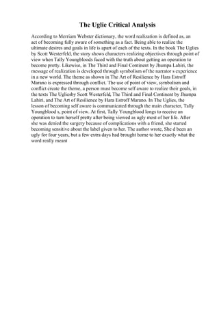 The Uglie Critical Analysis
According to Merriam Webster dictionary, the word realization is defined as, an
act of becoming fully aware of something as a fact. Being able to realize the
ultimate desires and goals in life is apart of each of the texts. In the book The Uglies
by Scott Westerfeld, the story shows characters realizing objectives through point of
view when Tally Youngblood
is faced with the truth about getting an operation to
become pretty. Likewise, in The Third and Final Continent by Jhumpa Lahiri, the
message of realization is developed through symbolism of the narrator s experience
in a new world. The theme as shown in The Art of Resilience by Hara Estroff
Marano is expressed through conflict. The use of point of view, symbolism and
conflict create the theme, a person must become self aware to realize their goals, in
the texts The Ugliesby Scott Westerfeld, The Third and Final Continent by Jhumpa
Lahiri, and The Art of Resilience by Hara Estroff Marano. In The Uglies, the
lesson of becoming self aware is communicated through the main character, Tally
Youngblood s, point of view. At first, Tally Youngblood longs to receive an
operation to turn herself pretty after being viewed as ugly most of her life. After
she was denied the surgery because of complications with a friend, she started
becoming sensitive about the label given to her. The author wrote, She d been an
ugly for four years, but a few extra days had brought home to her exactly what the
word really meant
 
