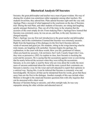 Rhetorical Analysis Of Socrates
Socrates, the great philosopher and teacher was a man of great wisdom. His way of
sharing this wisdom was sometimes rather unpopular among other teachers. His
students loved him, they adored him. Plato adored Socrates right until the very end.
Apology Plato s recount of what happened in the courtroom on the day of Socrates
trial. During the trial Plato, and other students of Socrates, are sitting and laughing
quietly amongst themselves. They see all of the irony in the situation that the
accusers of the court simply do not. From studying Plato s ApologyI have learned that
Socrates was extremely sassy, he was an ass, and that, in the end, Socrates was
charged unjustly.
Plato s Apology was my first real introduction to the great teacher and philosopher
Socrates, and in this examination I learned that Socrates was extremely sarcastic.
Right from the beginning of this dialogue (in the first line!) Socrates delivers
words of sarcasm and great jest. His students, sitting in the wings knowing what he
truly means, are laughing with eachother. Socrates begins his apology, his
explanation, to the court with these words, How you felt, gentlemen of Athens,
when you heard my accusers, I do not know; but I well, I nearly forgot who I was,
they were so persuasive. (502) As explain in class, here Socrates is mocking the
court and his accusers. He is saying that the accusations against were so convincing
that he nearly believed the accusers when they were telling the accusations.
Sarcasm, in its own right, is used by those who are wise about the world; the more
users of sarcasm understand about the world the more cynical their comments are.
Sarcasm is merely a way for the wiser and well educated to export their opinions in
a satirical way. Saying this, it can be inferred that Socrates is extremely wise and
knowledgeable. He knows all that can be interpreted from his words, given that these
sassy lines are the first in the dialogue. Another example of this sass include when
Meletos is brought to the stand and Socrates questions him with silly inquiries that
can be answered with a short word.
Because of Socrates being so sarcastic, and often outright rude, he was very
unpopular among the other scholars and educated men of
 